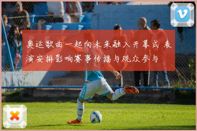 奥运歌曲一起向未来融入开幕式 表演安排影响赛事传播与观众参与