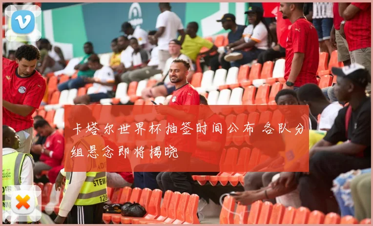 卡塔尔世界杯抽签时间公布 各队分组悬念即将揭晓