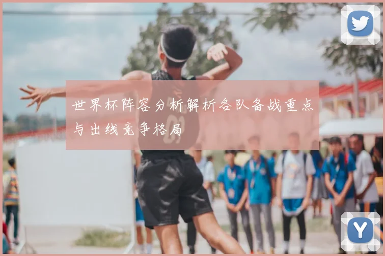 世界杯阵容分析解析各队备战重点与出线竞争格局