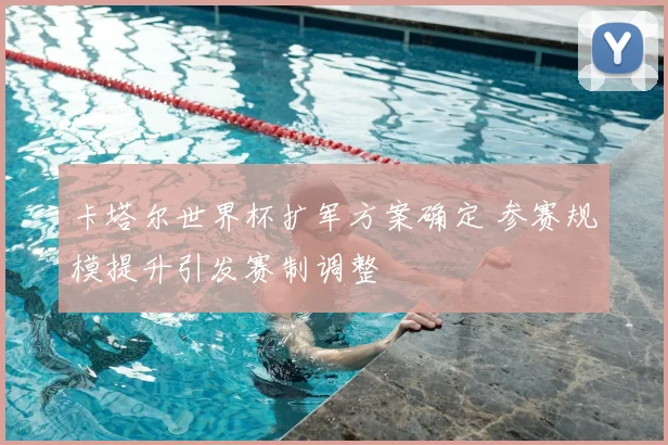 卡塔尔世界杯扩军方案确定 参赛规模提升引发赛制调整