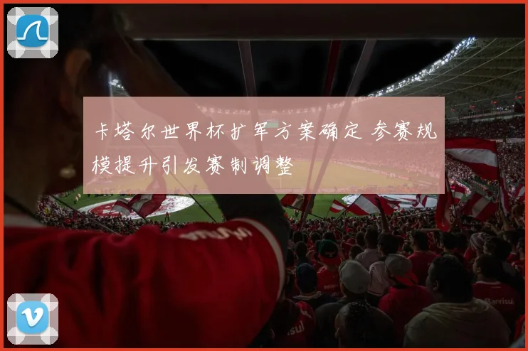 卡塔尔世界杯扩军方案确定 参赛规模提升引发赛制调整