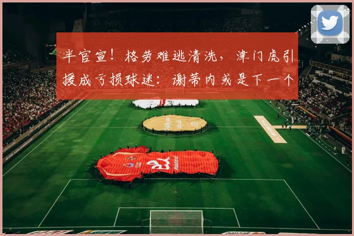 半官宣！格劳难逃清洗，津门虎引援成亏损球迷：谢蒂内或是下一个_外援_天津_磨合