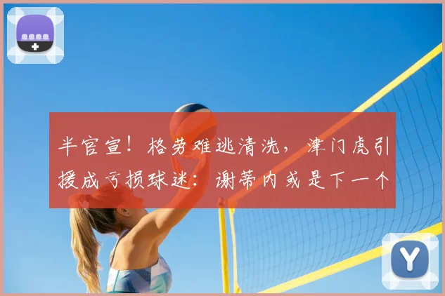 半官宣！格劳难逃清洗，津门虎引援成亏损球迷：谢蒂内或是下一个_外援_天津_磨合