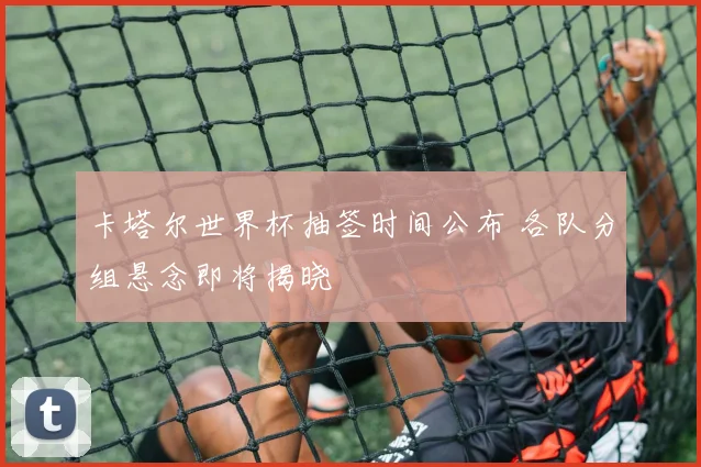 卡塔尔世界杯抽签时间公布 各队分组悬念即将揭晓