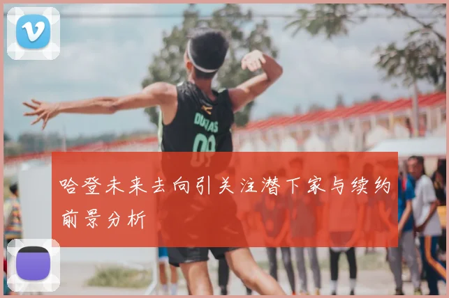 哈登未来去向引关注潜下家与续约前景分析