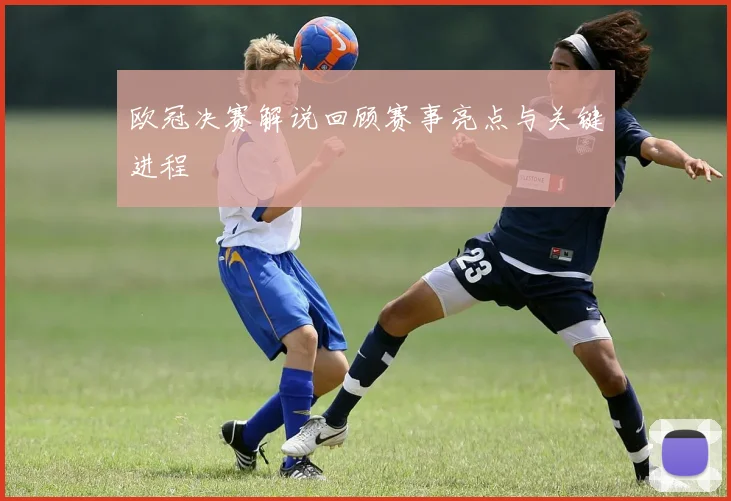 欧冠决赛解说回顾赛事亮点与关键进程