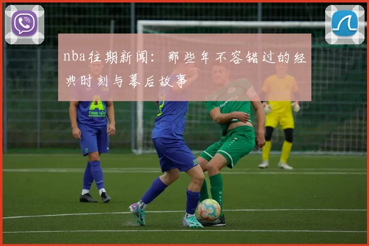 nba往期新闻：那些年不容错过的经典时刻与幕后故事