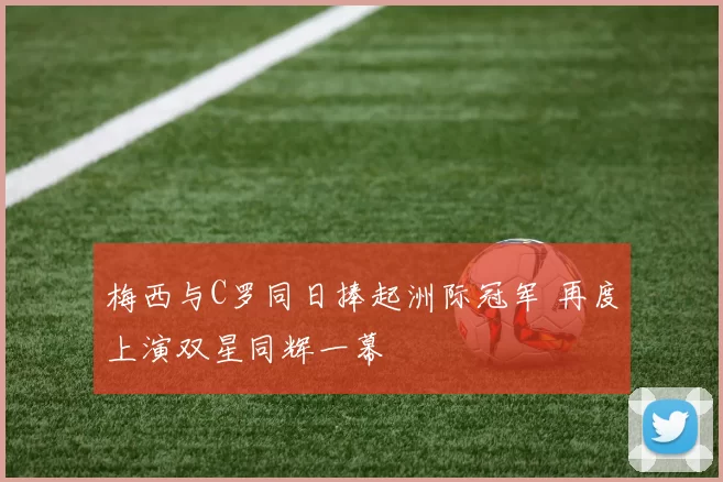 梅西与C罗同日捧起洲际冠军 再度上演双星同辉一幕
