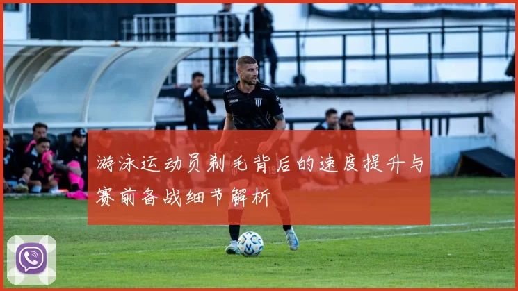 游泳运动员剃毛背后的速度提升与赛前备战细节解析