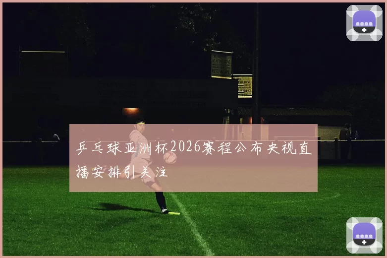 乒乓球亚洲杯2026赛程公布央视直播安排引关注