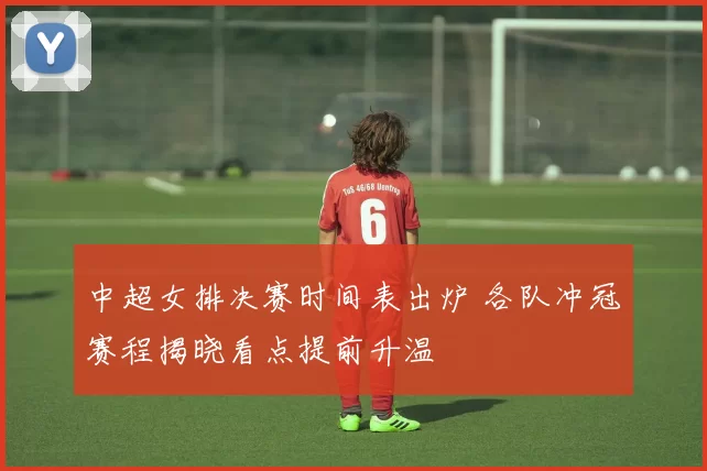 中超女排决赛时间表出炉 各队冲冠赛程揭晓看点提前升温