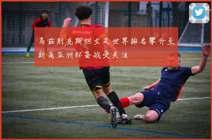 乌兹别克斯坦女足世界排名攀升至新高亚洲杯备战受关注