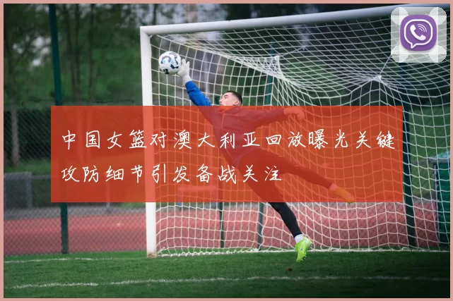 中国女篮对澳大利亚回放曝光关键攻防细节引发备战关注