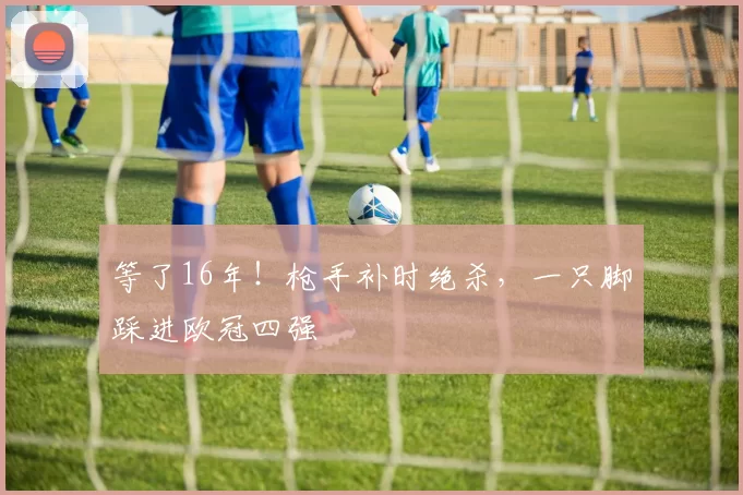 等了16年！枪手补时绝杀，一只脚踩进欧冠四强