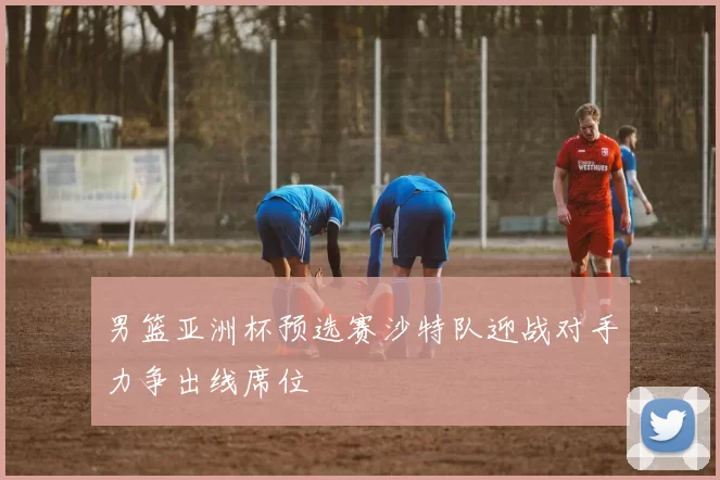 男篮亚洲杯预选赛沙特队迎战对手力争出线席位