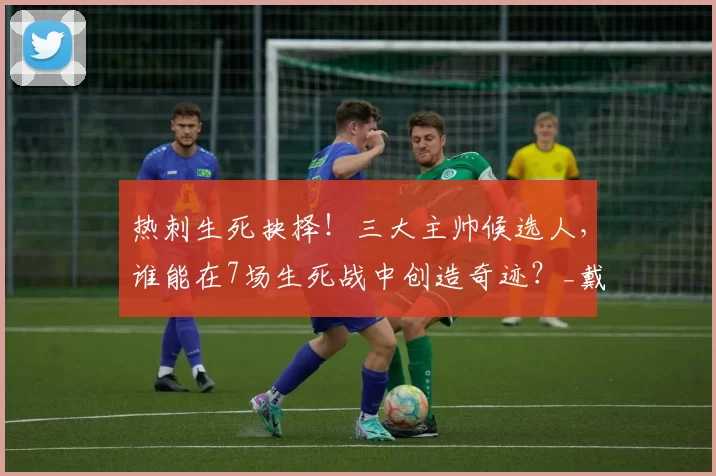 热刺生死抉择！三大主帅候选人，谁能在7场生死战中创造奇迹？_戴奇_战术_欧冠