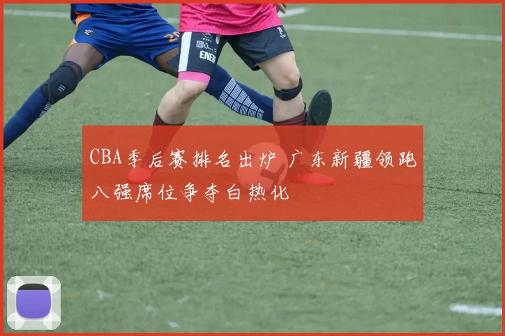 CBA季后赛排名出炉 广东新疆领跑八强席位争夺白热化