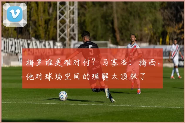 梅罗谁更难对付？马塞洛：梅西，他对球场空间的理解太顶级了