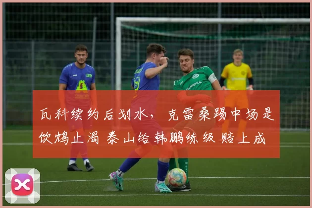 瓦科续约后划水，克雷桑踢中场是饮鸩止渴 泰山给韩鹏练级 赔上成绩