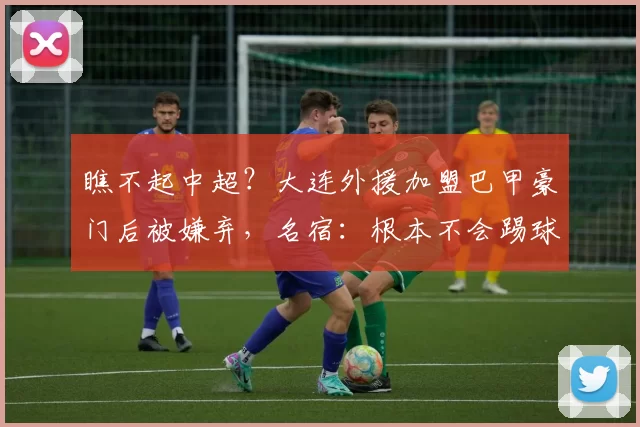 瞧不起中超？大连外援加盟巴甲豪门后被嫌弃，名宿：根本不会踢球