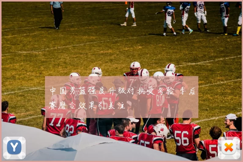 中国男篮强度升级对抗受考验 季后赛磨合效果引关注